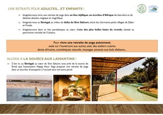  Imaginez-vous vivre une retraite de yoga dans un lieu idyllique, un éco-lieu d’Afrique de bien-être et de
détente absolue, magique et magnifique.
 Imaginez-vous au Sénégal, au milieu du delta du Sine Saloum, entre les charmants petits villages de Djilor
et Fimela.
 Imaginez-vous dans un lieu paradisiaque, au cœur d’une des plus belles baies du monde, classée au
patrimoine mondial de l’Unesco.
Pour vivre une retraite de yoga autrement,
axée sur l’ouverture aux autres, avec des ateliers cuisine,
danse africaine, cosmétiques naturels, massages sonores aux bols tibétains...
ALLONS À LA SOURCE AUX LAMANTINS !
 C’est ici, au Sénégal, au cœur du Sine Saloum, tout près de la source de
Simal, que l’association Happy Hour Yoga propose une retraite de yoga
dans un éco-lieu d’exception à l’accueil sans nul autre pareil.
UNE RETRAITE POUR ADULTES... ET ENFANTS !
 