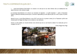 TOUT A COMMENCÉ EN JUIN 2017…
« … quand Anne-Catherine Dior-Senghor me contacte et me fait part de son désir d’abriter dans son établissement des
séjours bien-être et des retraites de yoga.
Je connaissais Anne-Catherine et La Source aux Lamantins de réputation – et quelle réputation ! – grâce à l’association
Hopineo (collectif de bénévoles œuvrant pour un tourisme responsable), qui avait séjourné plus d’un mois sur place, en janvier
2016.
Quand j’ai reçu ce mail d’Anne-Catherine, en juin 2017, très émue de ce premier contact, j’ai eu l’impression qu’elle avait
entendu parler de Happy HourYoga et de sa vocation en voix intérieures.
Comme un écho parfait, une rencontre fortuite mais sûrement pas due au seul hasard se faisait. Il ne restait plus qu’à en
enregistrer les sons ! »
Cécile, Happy HourYoga
 