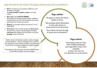 UNE RETRAITE DEYOGA MAGIQUE, POUR ADULTES & ENFANTS
 Où ? À La Source aux Lamantins, à 270 km au sud
de Dakar, au Sénégal.
Un petit paradis en pleine nature, à la riche
culture.
 Avec qui ? Avec JULIE & MARIE.
Des professeurs de yoga expérimentées, sensibles à
la préservation de notre environnement et de notre
patrimoine, tant humain que naturel.
 Quand ? La première session aura lieu du 7 au 15
juillet 2018.
 Comment ? Une retraite de yoga où découverte
du patrimoine, naturel, culturel et gastronomique,
rencontre des habitants du Sine Saloum et surtout
partage seront à l’honneur.
Yoga enfants
Une pratique axée sur le jeu,
selon l’échelle de Patanjali,
pour apprendre à mieux vivre
ensemble,
à mieux vivre avec soi,
à se détendre et à se concentrer.
Yoga adultes
Un yoga à la mesure de chacun,
adapté au climat.
Des pratiques plutôt dynamiques
le matin, plus douces et
restauratrices en fin de journée.
Tous niveaux, horizons de yoga
et autres sont les bienvenus !
Ateliers danse, cosmétiques naturels, cuisine, massages
aux bols tibétains... riches en échanges seront coanimés
par l’équipe de La Source Aux Lamantins, ses partenaires
locaux et les consultantes Happy HourYoga présentes
lors du séjour.
Un programme de rencontres entre les enfants visiteurs
et les enfants de Djilor est aussi envisagé.
 
