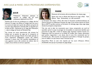 AVEC JULIE & MARIE : DEUX PROFESSEURES EXPÉRIMENTÉES
Professeure d’éducation physique et
sportive au collège, elle est aussi
professeure diplômée de la FFHY.
Pendant plus de dix ans, professeure au collège, elle fait
découvrir le yoga à ses élèves et l’intègre dans ses cours.
Le succès est total, tant auprès des enfants qu’auprès de
ses pairs dans l’Éducation nationale. Elle se spécialise par
le biais du RYE – Recherche sur le Yoga dans l’Éducation
–, dans le sillage de l’école de Micheline Flak.
Son écoute est toute attentionnée, elle aimante les
enfants par sa passion du yoga qui la transporte et
qu’elle sait faire partager. Douée d’une belle aptitude et
d’une expérience pédagogique auprès des enfants,
attentive à chacun avec une extrême bienveillance et
sans jugement aucun, elle conduira les enfants dans le
respect d’eux-mêmes et de leurs capacités.
Danseuse de formation, elle est professeur de vinyasa yoga.
Après avoir vécu au Brésil, elle découvre le yoga à New York
(Dance New Amsterdam), où elle commence
sa formation. De retour à Paris, elle choisi la formation professionnalisante de
Gérard Arnaud à la Fédération française de yoga. C’est ensuite auprès de Cécile
Barra (CEFTY) qu’elle continue sa formation en ashtanga yoga, natya yoga (yoga
dansé) et pranayama (respiration).
Très vite naît le désir de transmettre pour mieux comprendre cet outil du
quotidien qu'est le corps et partager les incroyables et surprenants bienfaits que
procurent le yoga. Elle a choisi le Vinyasa yoga, technique mettant l'accent sur
l'alignement dans les postures et la fluidité du souffle, dont l'aspect dynamique
peut parfois s’apparenter à une danse, dans le sens d'un mouvement qui ne
s'arrêterait pas... Elle accorde une importance particulière à l'énergie du groupe,
tout en veillant à ce que chacun reste à l'écoute de soi.
Aujourd’hui, Marie se sent très inspirée par les cours d’Anasura d’Anne
Vandewalle ainsi que par la pratique du yoga lyengar.
JULIE
MARIE
 