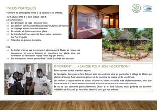 INFOS PRATIQUES
Nombre de participants limité à 12 adultes et 10 enfants.
Tarif adulte : 890 € | Tarif enfant : 650 €
Le forfait inclut :
 Les pratiques de yoga : deux par jour.
 Les ateliers cuisine, cosmétiques naturels, danses africaines...
 Le massage sonore aux bols tibétains
 Les visites et déplacements sur place
 Le transfert A/R aéroport/La Source Aux Lamantins
les 7 et 15 juillet
 Chambre en pension complète
NB
 Le forfait n’inclut pas le transport aérien jusqu’à Dakar et retour, vos
assurances, les extras boisson et nourriture sur place, ainsi que
l’adhésion à l’association Happy HourYoga (15 euros).
 Les inscriptions seront prises dans l’ordre d’arrivée des dossiers.
IMPORTANT … A SAVOIR POUR SON INSCRIPTION !
Pour tourner le dos aux idées reçues…
Le Sénégal et la région du Sine Saloum sont des endroits sûrs, en particulier le village de Djilor, qui
abrite La Source Aux Lamantins, préservé du tourisme de masse et de ses dérives.
Les enfants y séjourneront en toute sécurité et seront accueillis très chaleureusement, ainsi que
leurs parents. Il n’existe aucune animosité d’aucune sorte, encore moins de violence.
Et en ce qui concerne particulièrement Djilor et le Siné Saloum, vous garderez un souvenir
indélébile de l’accueil qui vous sera réservé, ainsi qu’à vos enfants !
 