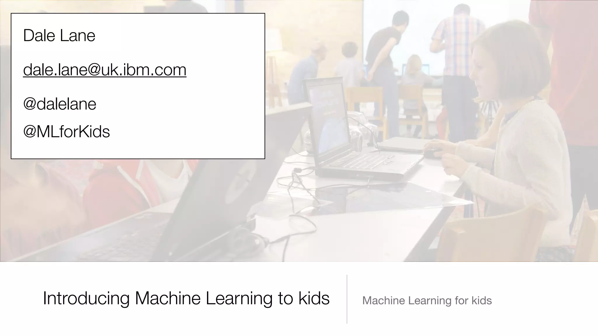 Machine Learning for kidsIntroducing Machine Learning to kids
Dale Lane
dale.lane@uk.ibm.com
@dalelane
@MLforKids
 