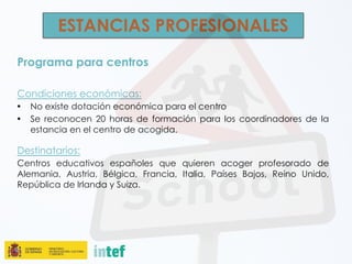 ESTANCIAS PROFESIONALES
Programa para centros
Condiciones económicas:
• No existe dotación económica para el centro
• Se reconocen 20 horas de formación para los coordinadores de la
estancia en el centro de acogida.
Destinatarios:
Centros educativos españoles que quieren acoger profesorado de
Alemania, Austria, Bélgica, Francia, Italia, Países Bajos, Reino Unido,
República de Irlanda y Suiza.
 