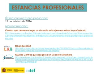 ESTANCIAS PROFESIONALES
Última convocatoria publicada:
15 de febrero de 2016
Más información:
Centros que deseen acoger un docente extranjero en estancia profesional:
http://www.mecd.gob.es/servicios-al-ciudadano-mecd/catalogo/educacion/becas-ayudas-
subvenciones/centros-docentes-entidades/no-universitarios/estancias-profesionales-para-cen
tros.html
Blog EducaLAB
http://blog.educalab.es/estanciasprofesionales/2016/06/21/una-profesora-italiana-
en-la-sierra-norte-de-la-comunidad-de-madrid/
FAQ de Centros que acogen a un Docente Extranjero
http://www.mecd.gob.es/servicios-al-ciudadano-mecd/dms/mecd/servicios-al-ciu
dadano-mecd/catalogo/general/educacion/201453/ficha/201453-2016-2017/FAQ
-centros-espanoles.pdf
 