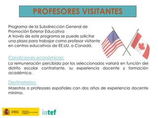 PROFESORES VISITANTES
Programa de la Subdirección General de
Promoción Exterior Educativa
A través de este programa se puede solicitar
una plaza para trabajar como profesor visitante
en centros educativos de EE.UU. o Canadá.
Condiciones económicas:
La remuneración percibida por los seleccionados variará en función del
distrito escolar contratante, su experiencia docente y formación
académica.
Destinatarios:
Maestros o profesores españoles con dos años de experiencia docente
mínimo.
 