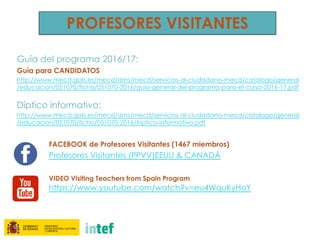 PROFESORES VISITANTES
Guía del programa 2016/17:
Guía para CANDIDATOS
http://www.mecd.gob.es/mecd/dms/mecd/servicios-al-ciudadano-mecd/catalogo/general
/educacion/051070/ficha/051070-2016/guia-general-del-programa-para-el-curso-2016-17.pdf
Díptico informativo:
http://www.mecd.gob.es/mecd/dms/mecd/servicios-al-ciudadano-mecd/catalogo/general
/educacion/051070/ficha/051070-2016/triptico-informativo.pdf
FACEBOOK de Profesores Visitantes (1467 miembros)
Profesores Visitantes (PPVV)EEUU & CANADÁ
VIDEO Visiting Teachers from Spain Program
https://www.youtube.com/watch?v=eu4WquKyHoY
 