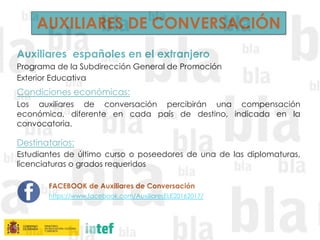 AUXILIARES DE CONVERSACIÓN
Auxiliares españoles en el extranjero
Programa de la Subdirección General de Promoción
Exterior Educativa
Condiciones económicas: 
Los auxiliares de conversación percibirán una compensación
económica, diferente en cada país de destino, indicada en la
convocatoria.
Destinatarios:
Estudiantes de último curso o poseedores de una de las diplomaturas,
licenciaturas o grados requeridos
FACEBOOK de Auxiliares de Conversación
https://www.facebook.com/AuxiliaresELE20162017/
 