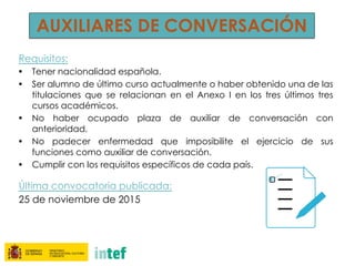AUXILIARES DE CONVERSACIÓN
Requisitos:
• Tener nacionalidad española.
• Ser alumno de último curso actualmente o haber obtenido una de las
titulaciones que se relacionan en el Anexo I en los tres últimos tres
cursos académicos.
• No haber ocupado plaza de auxiliar de conversación con
anterioridad.
• No padecer enfermedad que imposibilite el ejercicio de sus
funciones como auxiliar de conversación.
• Cumplir con los requisitos específicos de cada país.
Última convocatoria publicada:
25 de noviembre de 2015
 