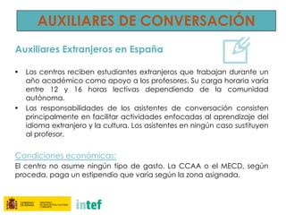 AUXILIARES DE CONVERSACIÓN
Auxiliares Extranjeros en España
• Los centros reciben estudiantes extranjeros que trabajan durante un
año académico como apoyo a los profesores. Su carga horaria varía
entre 12 y 16 horas lectivas dependiendo de la comunidad
autónoma.
• Las responsabilidades de los asistentes de conversación consisten
principalmente en facilitar actividades enfocadas al aprendizaje del
idioma extranjero y la cultura. Los asistentes en ningún caso sustituyen
al profesor.
Condiciones económicas:
El centro no asume ningún tipo de gasto. La CCAA o el MECD, según
proceda, paga un estipendio que varía según la zona asignada.
 