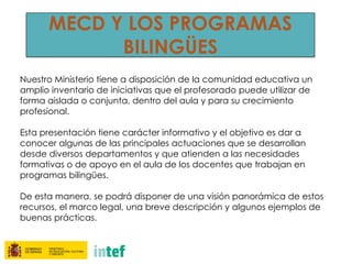 MECD Y LOS PROGRAMAS
BILINGÜES
Nuestro Ministerio tiene a disposición de la comunidad educativa un
amplio inventario de iniciativas que el profesorado puede utilizar de
forma aislada o conjunta, dentro del aula y para su crecimiento
profesional.
Esta presentación tiene carácter informativo y el objetivo es dar a
conocer algunas de las principales actuaciones que se desarrollan
desde diversos departamentos y que atienden a las necesidades
formativas o de apoyo en el aula de los docentes que trabajan en
programas bilingües.
De esta manera, se podrá disponer de una visión panorámica de estos
recursos, el marco legal, una breve descripción y algunos ejemplos de
buenas prácticas.
 