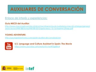 AUXILIARES DE CONVERSACIÓN
Enlace de interés y experiencias:
Guía MECD del Auxiliar:
http://www.mecd.gob.es/mecd/dms/mecd/servicios-al-ciudadano-mecd/catalogo/general
/educacion/998188/ficha/998188-2015/guia-aacc-15-16-imprimir-29sep.pdf
YOUNG ADVENTURE:
http://youngadventuress.com/spain-auxiliar-de-conversacion
U.S. Language and Culture Assistant in Spain: The Movie
https://www.youtube.com/watch?v=xoWTig68tn4
 