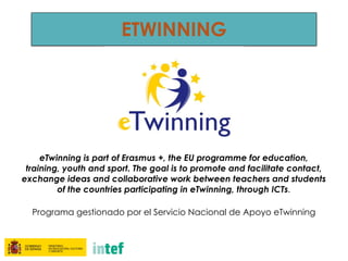 ETWINNING
eTwinning is part of Erasmus +, the EU programme for education,
training, youth and sport. The goal is to promote and facilitate contact,
exchange ideas and collaborative work between teachers and students
of the countries participating in eTwinning, through ICTs.
Programa gestionado por el Servicio Nacional de Apoyo eTwinning
 