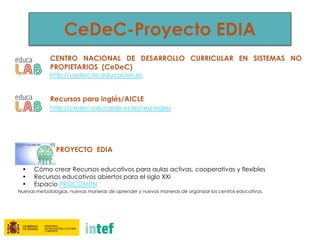 CeDeC-Proyecto EDIA
CENTRO NACIONAL DE DESARROLLO CURRICULAR EN SISTEMAS NO
PROPIETARIOS (CeDeC)
http://cedec.ite.educacion.es
Recursos para inglés/AICLE
http://cedec.educalab.es/es/rea-ingles
PROYECTO EDIA
• Cómo crear Recursos educativos para aulas activas, cooperativas y flexibles
• Recursos educativos abiertos para el siglo XXI
• Espacio PROCOMÚN
Nuevas metodologías, nuevas maneras de aprender y nuevas maneras de organizar los centros educativos.
 