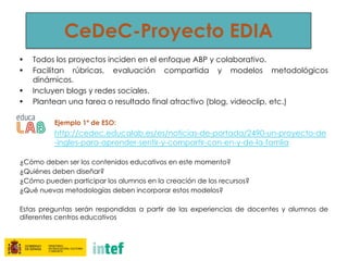 CeDeC-Proyecto EDIA
• Todos los proyectos inciden en el enfoque ABP y colaborativo.
• Facilitan rúbricas, evaluación compartida y modelos metodológicos
dinámicos.
• Incluyen blogs y redes sociales.
• Plantean una tarea o resultado final atractivo (blog, videoclip, etc.)
Ejemplo 1º de ESO:
http://cedec.educalab.es/es/noticias-de-portada/2490-un-proyecto-de
-ingles-para-aprender-sentir-y-compartir-con-en-y-de-la-famlia
¿Cómo deben ser los contenidos educativos en este momento?
¿Quiénes deben diseñar?
¿Cómo pueden participar los alumnos en la creación de los recursos?
¿Qué nuevas metodologías deben incorporar estos modelos?
Estas preguntas serán respondidas a partir de las experiencias de docentes y alumnos de
diferentes centros educativos
 