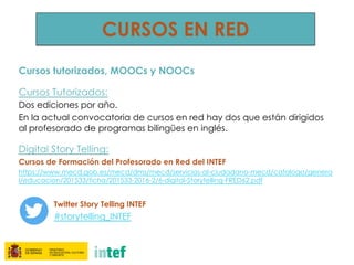 Cursos tutorizados, MOOCs y NOOCs
Cursos Tutorizados:
Dos ediciones por año.
En la actual convocatoria de cursos en red hay dos que están dirigidos
al profesorado de programas bilingües en inglés.
Digital Story Telling:
Cursos de Formación del Profesorado en Red del INTEF
https://www.mecd.gob.es/mecd/dms/mecd/servicios-al-ciudadano-mecd/catalogo/genera
l/educacion/201533/ficha/201533-2016-2/6-digital-Storytelling-FRED62.pdf
Twitter Story Telling INTEF
#storytelling_INTEF
CURSOS EN RED
 