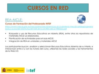 REA-AICLE:
Cursos de Formación del Profesorado INTEF
https://www.mecd.gob.es/mecd/dms/mecd/servicios-al-ciudadano-mecd/catalogo/genera
l/educacion/201533/ficha/201533-2016-2/5-REA-AICLE-FRED62.pdf
• Búsqueda y uso de Recursos Educativos en Abierto (REA), entre otros los repositorios de
materiales AICLE ya elaborados.
• Planificación de actividades para el aula AICLE.
• Integración de REA en unidades y materiales AICLE
Los participantes buscan, analizan y seleccionan Recursos Educativos Abiertos de su interés, e
interactúan entre sí y con los tutores del curso, utilizando las redes sociales y las herramientas
de la Web 2.0.
CURSOS EN RED
 