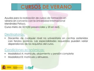 CURSOS DE VERANO
Ayudas para la realización de cursos de formación en
verano en convenio con la Universidad Internacional
Menéndez Pelayo.
Curso mixto de 50 h(30 presenciales y 20 en red).
Destinatarios:
• Docentes de cualquier nivel no universitario en centros sostenidos
con fondos públicos. Las especialidades requeridas pueden variar
dependiendo de los requisitos del curso.
Condiciones económicas:
• Modalidad A: matrícula, alojamiento y pensión completa
• Modalidad B: matrícula y almuerzo.
 