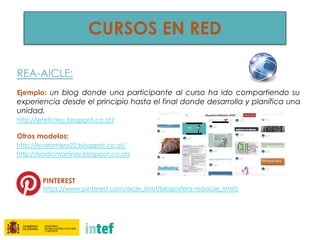 REA-AICLE:
 
Ejemplo: un blog donde una participante al curso ha ido compartiendo su
experiencia desde el principio hasta el final donde desarrolla y planifica una
unidad.
http://letetictec.blogspot.co.at/
Otros modelos:
http://evaromero22.blogspot.co.at/
http://eladiomartinez.blogspot.co.at/
 
PINTEREST
https://www.pinterest.com/aicle_intef/blogosfera-reaaicle_intef/
 
CURSOS EN RED
 