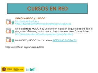 CURSOS EN RED
ENLACE A NOOC y a MOOC
http://educalab.es/mooc
http://educalab.es/intef/formacion/formacion-en-red/nooc
En el apartado MOOC hay un curso en inglés en el que colabora con el
programa eTwinning en la convocatoria que se abrió el 5 de octubre:
http://blog.educalab.es/mooc/en/category/open-etwinning/
Los MOOC y NOOC dan acceso a INSIGNIAS DIGITALES
Solo se certifican los cursos regulares
 