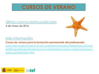CURSOS DE VERANO
Última convocatoria publicada:
4 de mayo de 2016
Más información:
Cursos de verano para la formación permanente del profesorado:
www.mecd.gob.es/servicios-al-ciudadano-mecd/catalogo/educacion/
perfiles/profesores/formacion/no-universitarios/cursos-congresos/cursos-v
erano-profesorado.html
 