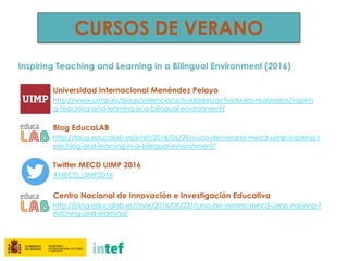 CURSOS DE VERANO
Inspiring Teaching and Learning in a Bilingual Environment (2016)
Universidad Internacional Menéndez Pelayo
http://www.uimp.es/blogs/valencia/actividades/actividades-realizadas/inspirin
g-teaching-and-learning-in-a-bilingual-environment/
Blog EducaLAB
http://blog.educalab.es/intef/2016/06/29/curso-de-verano-mecd-uimp-inspiring-t
eaching-and-learning-in-a-bilingual-environment/
Twitter MECD UIMP 2016
#MECD_UIMP2016
Centro Nacional de Innovación e Investigación Educativa
http://blog.educalab.es/cniie/2016/06/23/curso-de-verano-mecd-uimp-inspiring-t
eaching-and-learning/
 
