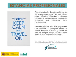 ESTANCIAS PROFESIONALES
“Animo a todos los docentes a disfrutar de
tan singular experiencia y ver que existen
otras realidades educativas y culturales
diferentes a las nuestras que nos pueden
enriquecer tanto profesional como
personalmente.
Desde mi punto de vista, este programa es
una invitación a sumergirse desde un
primer momento en la vida y cultura del
país de acogida porque de este modo
podrá vivirse una experiencia única”
(Mª. R. Pérez Campos, CEIP San Rafael de la Nucía)
 