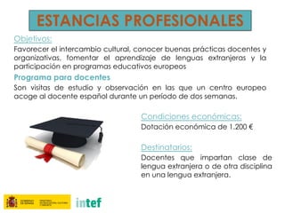 ESTANCIAS PROFESIONALES
Objetivos:
Favorecer el intercambio cultural, conocer buenas prácticas docentes y
organizativas, fomentar el aprendizaje de lenguas extranjeras y la
participación en programas educativos europeos
Programa para docentes
Son visitas de estudio y observación en las que un centro europeo
acoge al docente español durante un período de dos semanas.
Condiciones económicas:
Dotación económica de 1.200 €
Destinatarios:
Docentes que impartan clase de
lengua extranjera o de otra disciplina
en una lengua extranjera.
 