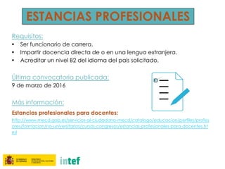 ESTANCIAS PROFESIONALES
Requisitos:
• Ser funcionario de carrera.
• Impartir docencia directa de o en una lengua extranjera.
• Acreditar un nivel B2 del idioma del país solicitado.
Última convocatoria publicada:
9 de marzo de 2016
Más información:
Estancias profesionales para docentes:
http://www.mecd.gob.es/servicios-al-ciudadano-mecd/catalogo/educacion/perfiles/profes
ores/formacion/no-universitarios/cursos-congresos/estancias-profesionales-para-docentes.ht
ml
 