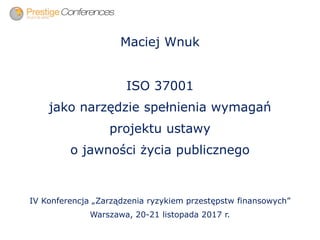 Maciej Wnuk
ISO 37001
jako narzędzie spełnienia wymagań
projektu ustawy
o jawności życia publicznego
IV Konferencja „Zarządzenia ryzykiem przestępstw finansowych”
Warszawa, 20-21 listopada 2017 r.
 