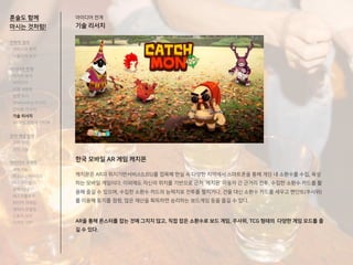 혼술도 함께
마시는 것처럼!
한국 모바일 AR 게임 캐치몬
캐치몬은 AR과 위치기반서비스(LBS)를 접목해 현실 속 다양한 지역에서 스마트폰을 통해 게임 내 소환수를 수집, 육성
하는 모바일 게임이다. 이외에도 자신의 위치를 기반으로 근처 ‘캐치몬’ 이용자 간 근거리 전투, 수집한 소환수 카드를 활
용해 즐길 수 있으며, 수집한 소환수 카드의 능력치로 전투를 펼치거나, 건물 대신 소환수 카드를 세우고 펜던트(주사위)
를 이용해 토지를 점령, 많은 재산을 획득하면 승리하는 보드게임 등을 즐길 수 있다.
AR을 통해 몬스터를 잡는 것에 그치지 않고, 직접 잡은 소환수로 보드 게임, 주사위, TCG 형태의 다양한 게임 모드를 즐
길 수 있다.
아이디어 전개
기술 리서치
전략적 정의
서비스의 목적
사용자의 요구
아이디어 전개
리서치 분석
아이디어
타겟 세분화
설문 조사
Shadowing 리서치
인터뷰 리서치
기술 리서치
AR게임 경험자 인터뷰
코어 개념 정의
코어 컨셉
코어 기능
아이디어 구체화
세부기능
퍼소나 / 시나리오
태스크모델
유저 저니
태스크플로우
와이어 프레임
캐릭터 모델링
스토리 보드
디자인 시안
 