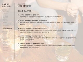 C (22세, 여성, 대학생)
Q1. ar 게임을 어떤 경로로 처음 접하셨나요?
A1. 작년에 포켓몬고가 유행하면서 AR을 처음 알게되었고 저는 유행 끝물에서야 겨우 해봤어요.
Q2. ar 게임을 처음 접했을 때 가장 어려웠던 점이 무엇인가요?
A2. 어렵다기보다는 일단 낯설었고, 작은 화면 내에서 무언가를 하려니까 답답하기도 했어요! 그리고 배터리가 빨리 닳아서
불편했어요..
Q3. ar 게임만이 가지고 있는 장점이 무엇이라고 생각하시나요?
A3. 해당 장소를 카메라로 비췄을 때 그 장소에 특화된 무언가가 나타난다는 점이 되게 재미있는 것 같아요! 어디에서 하든 뻔한
느낌이 아니라 내가 있는 곳에 따라 다른 것들을 볼 수 있다는 점?
Q4. ar 게임만이 가지고 있는 단점이 무엇이라고 생각하시나요?
A4. 앞서 말한 것처럼 일단 화면이 작아서 답답해요. 배터리도 빨리 닳고요. 그리고 핸드폰을 일정 각도로 계속 들고있어야 한다는
점도 굳이 꼽자면 단점이겠네요.
Q5. ar로 해보면 재밌을 것 같은 컨텐츠가 무엇이 있나요?
A5. 정말 뜬금없는 상황에서 할 수 있는 것들을 하면 의외성도 있고 재미있을 것 같아요! 아무래도 가상이니까 그 점을 최대한
활용해보는게 좋을 것 같다고 생각합니다.
아이디어 구체화
AR게임 경험자 인터뷰
혼술도 함께
마시는 것처럼!
전략적 정의
서비스의 목적
사용자의 요구
아이디어 전개
리서치 분석
아이디어
타겟 세분화
설문 조사
Shadowing 리서치
인터뷰 리서치
기술 리서치
AR게임 경험자 인터뷰
코어 개념 정의
코어 컨셉
코어 기능
아이디어 구체화
세부기능
퍼소나 / 시나리오
태스크모델
유저 저니
태스크플로우
와이어 프레임
캐릭터 모델링
스토리 보드
디자인 시안
 