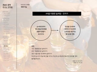 AR을 이용한 술게임 - 잔치기
혼술도 함께
마시는 것처럼!
아이디어 구체화
세부기능
순서에 맞추어
핸드폰을 위아래로
흔들어 흔들기
모션 인식
모션을 인식하여
캐릭터가 자신만한
소주잔을 내리치는
형식으로 진행
규칙
1번: 정방향으로 넘어가기
2번: 역방향으로 넘어가기
3번: 다음사람 건너뛰어 넘어가기
자신의 순서가 아닐 때 잔을 치거나 자신의 순서일 때 잔을 치지 않았을 경우
벌주를 마신다.
정방향: 자신 기준 오른쪽
역방향: 자신 기준 왼쪽
전략적 정의
서비스의 목적
사용자의 요구
아이디어 전개
리서치 분석
아이디어
타겟 세분화
설문 조사
Shadowing 리서치
인터뷰 리서치
기술 리서치
AR게임 경험자 인터뷰
코어 개념 정의
코어 컨셉
코어 기능
아이디어 구체화
세부기능
퍼소나 / 시나리오
태스크모델
유저 저니
태스크플로우
와이어 프레임
캐릭터 모델링
스토리 보드
디자인 시안
 