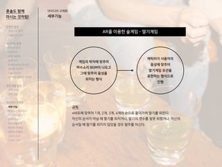 AR을 이용한 술게임 - 딸기게임
혼술도 함께
마시는 것처럼!
아이디어 구체화
세부기능
게임의 박자에 맞추어
박수소리 BGM이 나오고
그에 맞추어 음성을
외치는 형식
캐릭터가 사용자의
음성에 맞추어
딸기게임 모션을
표현하는 형식으로
진행
규칙
4비트에 맞추어 1개, 2개, 3개, 4개의 순으로 돌아가며 딸기를 외친다.
자신의 순서가 아닐 때 딸기를 외치거나, 딸기의 갯수를 잘못 외쳤거나, 자신의
순서일 때 딸기를 외치지 않았을 경우 벌주를 마신다.
전략적 정의
서비스의 목적
사용자의 요구
아이디어 전개
리서치 분석
아이디어
타겟 세분화
설문 조사
Shadowing 리서치
인터뷰 리서치
기술 리서치
AR게임 경험자 인터뷰
코어 개념 정의
코어 컨셉
코어 기능
아이디어 구체화
세부기능
퍼소나 / 시나리오
태스크모델
유저 저니
태스크플로우
와이어 프레임
캐릭터 모델링
스토리 보드
디자인 시안
 