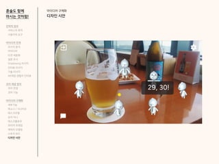 아이디어 구체화
디자인 시안
혼술도 함께
마시는 것처럼!
전략적 정의
서비스의 목적
사용자의 요구
아이디어 전개
리서치 분석
아이디어
타겟 세분화
설문 조사
Shadowing 리서치
인터뷰 리서치
기술 리서치
AR게임 경험자 인터뷰
코어 개념 정의
코어 컨셉
코어 기능
아이디어 구체화
세부기능
퍼소나 / 시나리오
태스크모델
유저 저니
태스크플로우
와이어 프레임
캐릭터 모델링
스토리 보드
디자인 시안
 