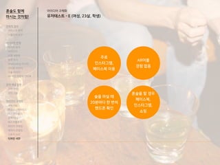 아이디어 구체화
유저테스트 - E (여성, 23살, 학생)
혼술도 함께
마시는 것처럼!
전략적 정의
서비스의 목적
사용자의 요구
아이디어 전개
리서치 분석
아이디어
타겟 세분화
설문 조사
Shadowing 리서치
인터뷰 리서치
기술 리서치
AR게임 경험자 인터뷰
코어 개념 정의
코어 컨셉
코어 기능
아이디어 구체화
세부기능
퍼소나 / 시나리오
태스크모델
유저 저니
태스크플로우
와이어 프레임
캐릭터 모델링
스토리 보드
디자인 시안
주로
인스타그램,
페이스북 이용
술을 마실 때
20분마다 한 번씩
핸드폰 확인
혼술을 할 경우
페이스북,
인스타그램,
쇼핑
AR어플
경험 없음
 