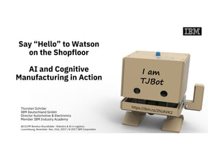 Say “Hello” to Watson
on the Shopfloor
AI and Cognitive
Manufacturing in Action
Thorsten Schröer
IBM Deutschland GmbH
Director Automotive & Electronics
Member IBM Industry Academy
@CSCMP Benelux Roundtable - Robotics & AI in Logistics
Luxembourg, November Nov. 21st, 2017 / © 2017 IBM Corporation
 