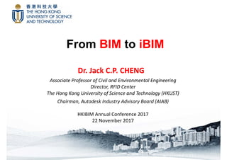 From BIM to iBIM
Dr. Jack C.P. CHENG
Associate Professor of Civil and Environmental Engineering
Director, RFID Center
The Hong Kong University of Science and Technology (HKUST)
Chairman, Autodesk Industry Advisory Board (AIAB)
HKIBIM Annual Conference 2017
22 November 2017
 