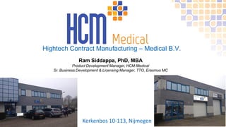 Hightech Contract Manufacturing – Medical B.V.
Kerkenbos 10-113, Nijmegen
Ram Siddappa, PhD, MBA
Product Development Manager, HCM-Medical
Sr. Business Development & Licensing Manager, TTO, Erasmus MC
 