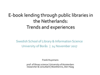 E-book lending through public libraries in
the Netherlands:
Trends and experiences
Swedish School of Library & Information Science
University of Borås | 24 November 2017
Frank Huysmans
prof. of library science | University ofAmsterdam
researcher & consultant |WareKennis, Den Haag
 