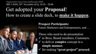 Get adopted your Proposal!
How to create a slide deck, to make it happen.
BIZ 1-0304, 24th November (Fri), 18:30 – 20:00
Organized by Lance Chen and Ryosuke ISHII
Those who need to do presentation
 to Boss, Board members, Customers.
 to deliver complex concept in a
simple manner.
 for making “great project” proceed.
Prospect Participants:
Future Marketers and Entrepreneurs, and…
 