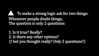 To make a strong logic ask for two things:
Whenever people doubt things,
The question is only 2 questions:
1. Is it true? Really?
2. Is there any other options?
(I bet you thought really? Only 2 questions?)
 