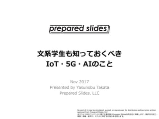 ⽂系学⽣も知っておくべき
IoT・5G・AIのこと
Nov 2017
Presented by Yasunobu Takata
Prepared Slides, LLC
No part of it may be circulated, quoted, or reproduced for distribution without prior written
approval from Prepared Slides, LLC 
本スライド内のコンテンツに関する著作権はPrepared Slides合同会社に帰属します。無許可の加⼯・
複製・掲載・配布や、それらに準ずる⾏為⾏為を禁じます。
 