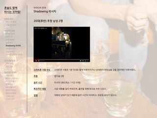 20대(후반) 추정 남성 2명
아이디어 전개
Shadowing 리서치
스마트폰 사용 빈도
주종
음주 시간
특징적인 행동
장점
스마트폰 사용은 1분 이내로 짧게 이루어지거나 상대방이 화장실을 갔을 경우에만 이루어졌다..
참이슬 2병
리서치 내내 (최소 1시간 추청)
서로 대화를 많이 하였으며, 흡연을 위해 밖으로 자주 나갔다.
대화의 상대가 있기 때문에 음주 시간이 넉넉하고, 외로워 보이지 않는다.
혼술도 함께
마시는 것처럼!
전략적 정의
서비스의 목적
사용자의 요구
아이디어 전개
리서치 분석
아이디어
타겟 세분화
설문 조사
Shadowing 리서치
인터뷰 리서치
기술 리서치
AR게임 경험자 인터뷰
코어 개념 정의
코어 컨셉
코어 기능
아이디어 구체화
세부기능
퍼소나 / 시나리오
태스크모델
유저 저니
태스크플로우
와이어 프레임
캐릭터 모델링
스토리 보드
디자인 시안
 