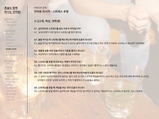 A (22세, 여성, 대학생)
Q1. 심리적으로 스트레스를 받는 이유가 무엇입니까?
A1. 요새 과제가 너무 많아서 스트레스를 많이 받아요.
Q2. 술을 마시는게 스트레스를 해소하는데 어떻게 도움이 되나요?
A2. 술을 마시는게 직접적으로 해소되기 보다는 술마시면서 친구랑 떠들고 하는 분위기 덕분에 스트레스가 해소된다 생각해요.
Q3. 힘들때 보통 어떤 일을 하면서 기분을 풀려고 하나요?
A3. 게임하거나 인터넷에서 다양한 물건을 구경해요.
Q4. 스트레스를 받을 때 떠오르는 색깔이 무엇인가요?
A4. 빨강이요. 스트레스를 받는 게 열받는 것이라고 생각해서 얼굴이 빨개지는 느낌이 떠올라요.
Q5. 다른 사람과 얘기하는 것이 스트레스를 해소하는데 어떻게 도움이 되나요?
A5. 그 상대가 누구인지에 따라 달라요. 많이 친한 친구면 누군가의 뒷담을 하거나 같이 하고 있는 무언가에 대해 얘기하며 신나지만
상대방이 안친한 상대면 오히려 그 자리가 불편하고 더 스트레스 쌓여요.
Q6. 스트레스를 받을 때 게임을 하는 것이 도움이 되나요?
A6. 스트레스를 받을 때마다 습관적으로 게임을 키지만 일시적인 것 같아요. 게임하다가도 스트레스가 많으면 그냥 그만둬요.
아이디어 전개
인터뷰 리서치 - 스트레스 유형
혼술도 함께
마시는 것처럼!
전략적 정의
서비스의 목적
사용자의 요구
아이디어 전개
리서치 분석
아이디어
타겟 세분화
설문 조사
Shadowing 리서치
인터뷰 리서치
기술 리서치
AR게임 경험자 인터뷰
코어 개념 정의
코어 컨셉
코어 기능
아이디어 구체화
세부기능
퍼소나 / 시나리오
태스크모델
유저 저니
태스크플로우
와이어 프레임
캐릭터 모델링
스토리 보드
디자인 시안
 