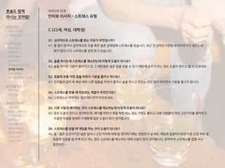 C (22세, 여성, 대학생)
Q1. 심리적으로 스트레스를 받는 이유가 무엇입니까?
A1. 할 일이 많거나 심리적으로 우울 혹은 슬픈 상태일때 스트레스를 받습니다. 최근 전 남자친구한테 새 여자친구가 생겼는데
화가 많이 나고 스트레스를 엄청 받고 있습니다.
Q2. 술을 마시는게 스트레스를 해소하는데 어떻게 도움이 되나요?
A2. 술을 마시면 기분이 좋아지고 또 그 때만큼은 슬픈 일을 잊을 수 있기 때문에 음주가 어느 정도 도움이 된다고 할 수 있겠네요.
Q3. 힘들때 보통 어떤 일을 하면서 기분을 풀려고 하나요?
A3. 친구들과 같이 욕 혹은 매우 나쁜 말들을 하면서 풀거나 술을 마시고 맛있는 것도 많이 먹으면서 기분을 풀고자 합니다.
Q4. 스트레스를 받을 때 떠오르는 색깔이 무엇인가요?
A4. 스트레스는 아무래도 빨간색이 먼저 떠오르네요.
Q5. 다른 사람과 얘기하는 것이 스트레스를 해소하는데 어떻게 도움이 되나요?
A5. 많은 도움이 된다고 생각하는데, 얘기를 하면서 욕을 하면 어느 정도 기분도 풀리고 다른 사람들이 저의 고민거리를 들어주고
우울한 마음을 달래주기 때문에 많은 도움이 된다 생각합니다.
Q6. 스트레스를 받을 때 게임을 하는 것이 도움이 되나요?
A6. 음…짧은 순간이지만 슬픈 일이나 고민거리에 대해 덜 생각하기에는 괜찮은거 같네요. 게임에 집중하다보면 다른 신경 써야 할
일들에 집중을 덜 하게 되고 어느 정도 스트레스를 해소하는 데에 도움이 된다 생각합니다. 완벽하게 스트레스를 없앨 수는
없겠지만…
아이디어 전개
인터뷰 리서치 - 스트레스 유형
혼술도 함께
마시는 것처럼!
전략적 정의
서비스의 목적
사용자의 요구
아이디어 전개
리서치 분석
아이디어
타겟 세분화
설문 조사
Shadowing 리서치
인터뷰 리서치
기술 리서치
AR게임 경험자 인터뷰
코어 개념 정의
코어 컨셉
코어 기능
아이디어 구체화
세부기능
퍼소나 / 시나리오
태스크모델
유저 저니
태스크플로우
와이어 프레임
캐릭터 모델링
스토리 보드
디자인 시안
 