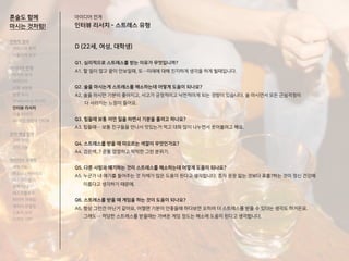 D (22세, 여성, 대학생)
Q1. 심리적으로 스트레스를 받는 이유가 무엇입니까?
A1. 할 일이 많고 끝이 안보일때, 또…미래에 대해 진지하게 생각을 하게 될때입니다.
Q2. 술을 마시는게 스트레스를 해소하는데 어떻게 도움이 되나요?
A2. 술을 마시면 기분이 좋아지고, 사고가 긍정적이고 낙천적이게 되는 경향이 있습니다. 술 마시면서 모든 근심걱정이
다 사라지는 느낌이 들어요.
Q3. 힘들때 보통 어떤 일을 하면서 기분을 풀려고 하나요?
A3. 힘들때… 보통 친구들을 만나서 맛있는거 먹고 대화 많이 나누면서 웃어볼려고 해요.
Q4. 스트레스를 받을 때 떠오르는 색깔이 무엇인가요?
A4. 검은색..? 온통 깜깜하고 막막한 그런 분위기.
Q5. 다른 사람과 얘기하는 것이 스트레스를 해소하는데 어떻게 도움이 되나요?
A5. 누군가 내 얘기를 들어주는 것 자체가 많은 도움이 된다고 생각합니다. 혼자 끙끙 앓는 것보다 표출?하는 것이 정신 건강에
이롭다고 생각하기 때문에.
Q6. 스트레스를 받을 때 게임을 하는 것이 도움이 되나요?
A6. 항상 그런건 아닌거 같아요, 어쩔땐 기분이 안좋을때 하다보면 오히려 더 스트레스를 받을 수 있다는 생각도 하거든요.
그래도… 적당한 스트레스를 받을때는 가벼운 게임 정도는 해소에 도움이 된다고 생각합니다.
아이디어 전개
인터뷰 리서치 - 스트레스 유형
혼술도 함께
마시는 것처럼!
전략적 정의
서비스의 목적
사용자의 요구
아이디어 전개
리서치 분석
아이디어
타겟 세분화
설문 조사
Shadowing 리서치
인터뷰 리서치
기술 리서치
AR게임 경험자 인터뷰
코어 개념 정의
코어 컨셉
코어 기능
아이디어 구체화
세부기능
퍼소나 / 시나리오
태스크모델
유저 저니
태스크플로우
와이어 프레임
캐릭터 모델링
스토리 보드
디자인 시안
 