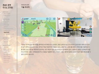혼술도 함께
마시는 것처럼!
가까운 위치에 있는 몬스터를 클릭하면 AR 화면으로 이동한다. 화면 상에 보이는 몬스터라도 일정 범위 내에 있지 않으
면 잡지 못하고 몬스터가 있는 위치로 직접 이동하여야 잡을 수 있다. 건물 대신 소환수를 세우고 펜던트를 이용해 토지
를 점령, 많은 재산을 획득하면 승리하는 보드게임과 같은 마스터모드도 탑재되어 있다. 소환수가 세워진 상대방의 타일
에 도착하면 소환수 전투를 벌이거나 비용을 지불해야 한다. 적절한 소환수 배치와 함께 다양한 타입의 맵과 팬던트를 이
용한 전략이 필수이다.
전략적 정의
서비스의 목적
사용자의 요구
아이디어 전개
리서치 분석
아이디어
타겟 세분화
설문 조사
Shadowing 리서치
인터뷰 리서치
기술 리서치
AR게임 경험자 인터뷰
코어 개념 정의
코어 컨셉
코어 기능
아이디어 구체화
세부기능
퍼소나 / 시나리오
태스크모델
유저 저니
태스크플로우
와이어 프레임
캐릭터 모델링
스토리 보드
디자인 시안
아이디어 전개
기술 리서치
 
