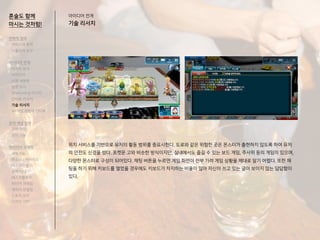 혼술도 함께
마시는 것처럼!
위치 서비스를 기반으로 유저의 활동 범위를 중요시한다. 도로와 같은 위험한 곳은 몬스터가 출현하지 않도록 하여 유저
의 안전도 신경을 썼다. 포켓몬 고와 비슷한 방식이지만, 실내에서도 즐길 수 있는 보드 게임, 주사위 등의 게임이 있으며,
다양한 몬스터로 구성이 되어있다. 채팅 버튼을 누르면 게임 화면이 전부 가려 게임 상황을 제대로 알기 어렵다. 또한 채
팅을 하기 위해 키보드를 열었을 경우에도 키보드가 차지하는 비율이 많아 자신이 쓰고 있는 글이 보이지 않는 답답함이
있다.
전략적 정의
서비스의 목적
사용자의 요구
아이디어 전개
리서치 분석
아이디어
타겟 세분화
설문 조사
Shadowing 리서치
인터뷰 리서치
기술 리서치
AR게임 경험자 인터뷰
코어 개념 정의
코어 컨셉
코어 기능
아이디어 구체화
세부기능
퍼소나 / 시나리오
태스크모델
유저 저니
태스크플로우
와이어 프레임
캐릭터 모델링
스토리 보드
디자인 시안
아이디어 전개
기술 리서치
 