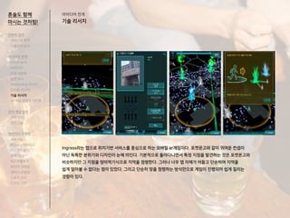 혼술도 함께
마시는 것처럼!
Ingress라는 앱으로 위치기반 서비스를 중심으로 하는 모바일 ar게임이다. 포켓몬고와 같이 귀여운 컨셉이
아닌 독특한 분위기와 디자인이 눈에 띄인다. 기본적으로 돌아다니면서 특정 지점을 발견하는 것은 포켓몬고와
비슷하지만 그 지점을 땅따먹기식으로 지역을 점령한다. 그러나 너무 맵 자체가 어둡고 단순하여 지역을
쉽게 알아볼 수 없다는 점이 있었다. 그리고 단순히 땅을 점령하는 방식만으로 게임이 진행되어 쉽게 질리는
경향이 있다.
전략적 정의
서비스의 목적
사용자의 요구
아이디어 전개
리서치 분석
아이디어
타겟 세분화
설문 조사
Shadowing 리서치
인터뷰 리서치
기술 리서치
AR게임 경험자 인터뷰
코어 개념 정의
코어 컨셉
코어 기능
아이디어 구체화
세부기능
퍼소나 / 시나리오
태스크모델
유저 저니
태스크플로우
와이어 프레임
캐릭터 모델링
스토리 보드
디자인 시안
아이디어 전개
기술 리서치
 