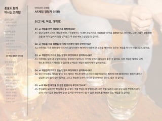 B (21세, 여성, 대학생)
Q1. ar 게임을 어떤 경로로 처음 접하셨나요?
A1. 일단 포켓몬고라는 게임이 해외나 국내에서나 지대한 관심거리로 떠올랐을 때 처음 접했었어요. 아무래도 그런 기술이 상용화된
것을 본 적이 없어서 정말 신기했고 꼭 한번 해보고싶었던 것 같아요.
Q2. ar 게임을 처음 접했을 때 가장 어려웠던 점이 무엇인가요?
A2. 아무래도 작은 화면에서 이리저리 움직이면서 해야하기 때문에 큰 모션을 해야하는 경우는 게임을 하기가 어렵다고 느꼈어요.
Q3. ar 게임만이 가지고 있는 장점이 무엇이라고 생각하시나요?
A3. 아무래도 실제 내 눈앞에 보이는 광경에서 일어나는 것처럼 보여서 몰입감이 좋은 것 같아요. 다른 게임은 뭘해도 고작
핸드폰 화면크기 세상인 것 같은데 ar게임은 게임의 범위자체가 넓어보여요.
Q4. ar 게임만이 가지고 있는 단점이 무엇이라고 생각하시나요?
A4. 일단 아무래도 게임을 할 수 있는 범위는 핸드폰 화면 크기이기 때문에 보이는 범위에 비해 플레이하는 범위가 좁아서
답답한 감이 없지 않아 있어요. 그리고 확실한 모션이 아니면 잘 안먹히는 경우도 많은 것 같아요.
Q5. ar로 해보면 재밌을 것 같은 컨텐츠가 무엇이 있나요?
A5. 현실같아 보이지만 현실에서 할 수 없는 것을 한다는게 장점이니까 그런 것을 살려서 너무 상상 속의 컨텐츠가 아닌
요리나 낚시같은 현실에서 할 순 있지만 아무데서나 할 수 없는 컨텐츠를 해보는 것도 재밌을 것 같아요.
아이디어 구체화
AR게임 경험자 인터뷰
혼술도 함께
마시는 것처럼!
전략적 정의
서비스의 목적
사용자의 요구
아이디어 전개
리서치 분석
아이디어
타겟 세분화
설문 조사
Shadowing 리서치
인터뷰 리서치
기술 리서치
AR게임 경험자 인터뷰
코어 개념 정의
코어 컨셉
코어 기능
아이디어 구체화
세부기능
퍼소나 / 시나리오
태스크모델
유저 저니
태스크플로우
와이어 프레임
캐릭터 모델링
스토리 보드
디자인 시안
 